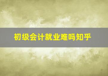 初级会计就业难吗知乎