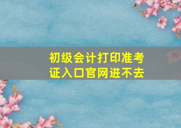 初级会计打印准考证入口官网进不去