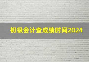 初级会计查成绩时间2024