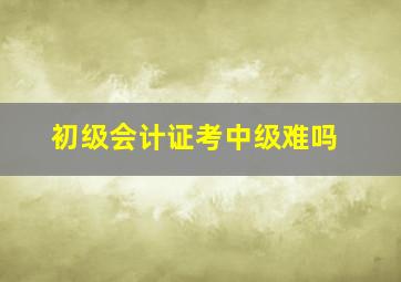 初级会计证考中级难吗