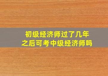 初级经济师过了几年之后可考中级经济师吗