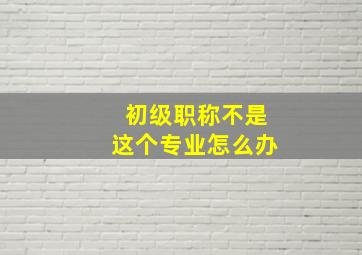 初级职称不是这个专业怎么办