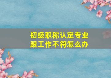 初级职称认定专业跟工作不符怎么办