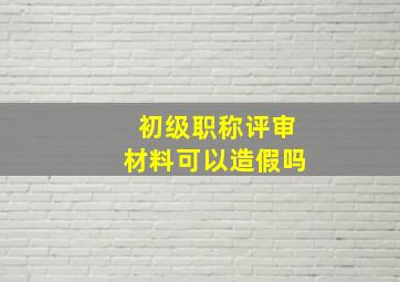 初级职称评审材料可以造假吗