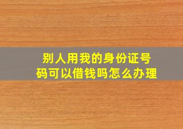 别人用我的身份证号码可以借钱吗怎么办理