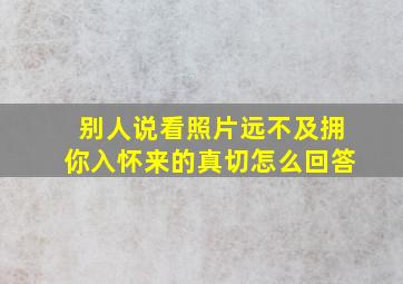 别人说看照片远不及拥你入怀来的真切怎么回答