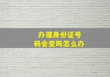 办理身份证号码会变吗怎么办