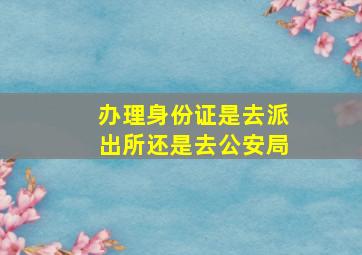 办理身份证是去派出所还是去公安局