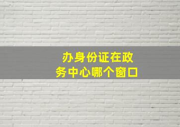 办身份证在政务中心哪个窗口