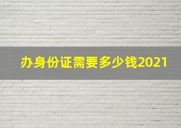 办身份证需要多少钱2021