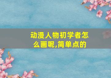 动漫人物初学者怎么画呢,简单点的