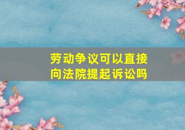 劳动争议可以直接向法院提起诉讼吗