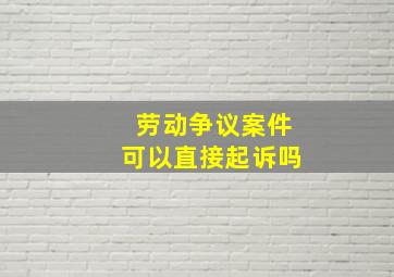 劳动争议案件可以直接起诉吗