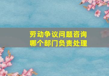 劳动争议问题咨询哪个部门负责处理