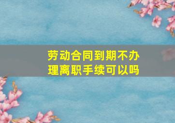 劳动合同到期不办理离职手续可以吗