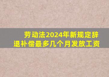 劳动法2024年新规定辞退补偿最多几个月发放工资