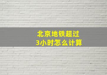 北京地铁超过3小时怎么计算