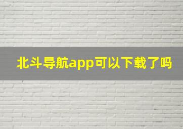 北斗导航app可以下载了吗