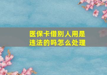 医保卡借别人用是违法的吗怎么处理