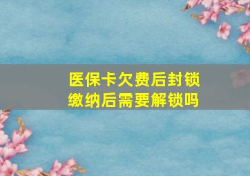 医保卡欠费后封锁缴纳后需要解锁吗