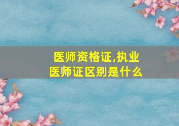 医师资格证,执业医师证区别是什么