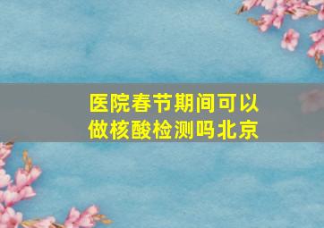 医院春节期间可以做核酸检测吗北京