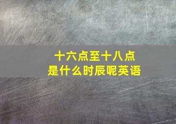 十六点至十八点是什么时辰呢英语