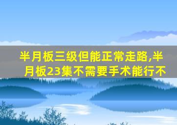 半月板三级但能正常走路,半月板23集不需要手术能行不