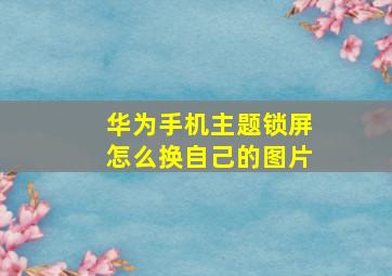 华为手机主题锁屏怎么换自己的图片