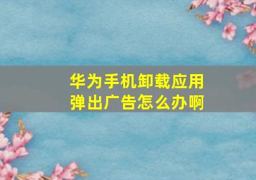 华为手机卸载应用弹出广告怎么办啊