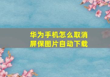 华为手机怎么取消屏保图片自动下载