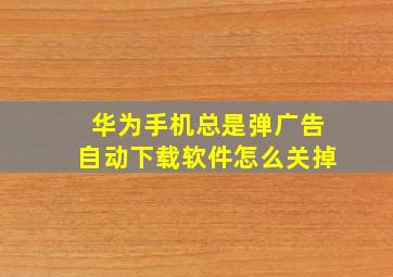 华为手机总是弹广告自动下载软件怎么关掉