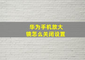 华为手机放大镜怎么关闭设置