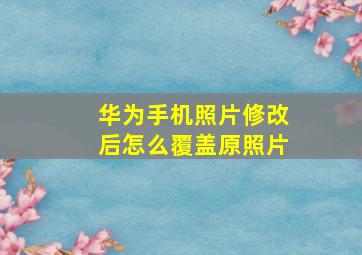 华为手机照片修改后怎么覆盖原照片