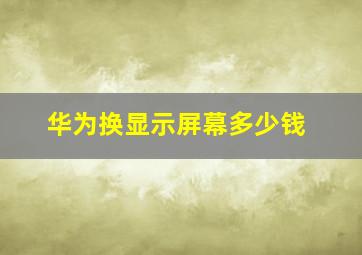 华为换显示屏幕多少钱