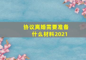 协议离婚需要准备什么材料2021