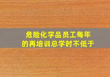 危险化学品员工每年的再培训总学时不低于