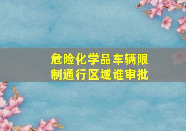 危险化学品车辆限制通行区域谁审批