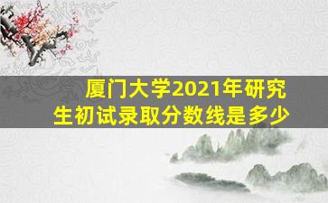 厦门大学2021年研究生初试录取分数线是多少