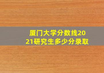 厦门大学分数线2021研究生多少分录取