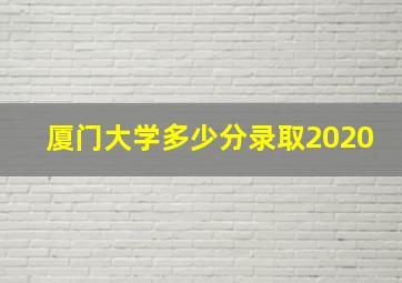 厦门大学多少分录取2020