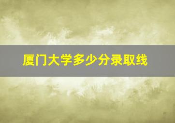 厦门大学多少分录取线