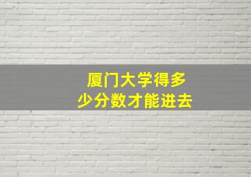 厦门大学得多少分数才能进去