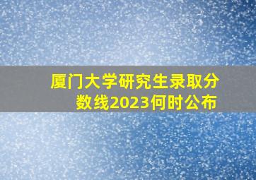 厦门大学研究生录取分数线2023何时公布