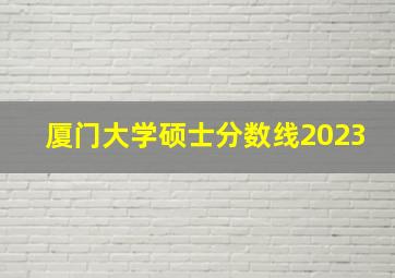 厦门大学硕士分数线2023