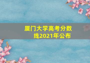 厦门大学高考分数线2021年公布