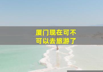 厦门现在可不可以去旅游了