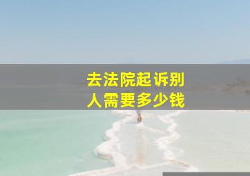 去法院起诉别人需要多少钱