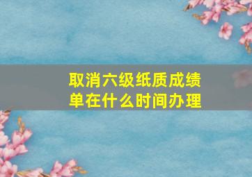 取消六级纸质成绩单在什么时间办理