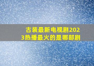 古装最新电视剧2023热播最火的是哪部剧